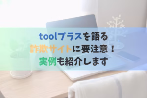 toolプラスを語る詐欺サイトに要注意！実例も紹介します